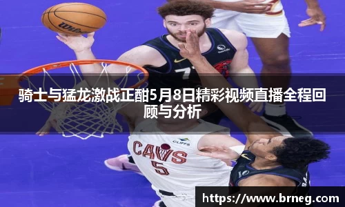 骑士与猛龙激战正酣5月8日精彩视频直播全程回顾与分析